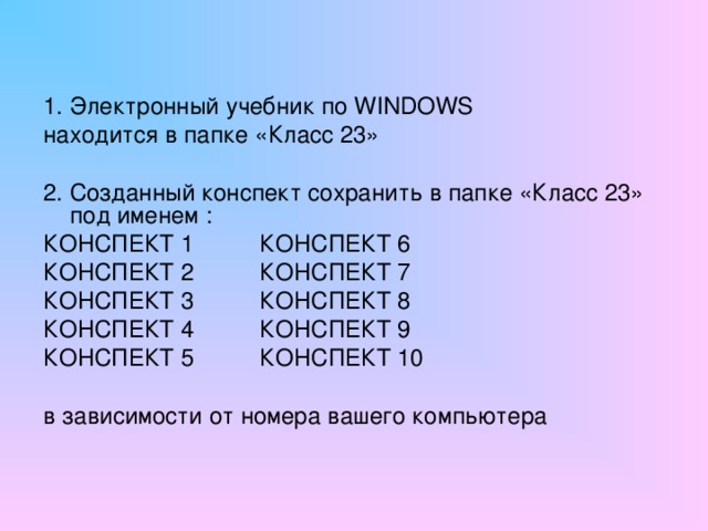 1. Электронный учебник по WINDOWS находится в папке «Класс 23» 2. Созданный конспект сохранить в папке «Класс 23» под именем : КОНСПЕКТ 1 КОНСПЕКТ 6 КОНСПЕКТ 2 КОНСПЕКТ 7 КОНСПЕКТ 3 КОНСПЕКТ 8 КОНСПЕКТ 4 КОНСПЕКТ 9 КОНСПЕКТ 5 КОНСПЕКТ 10 в зависимости от номера вашего компьютера 