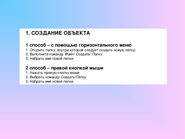 1. СОЗДАНИЕ ОБЪЕКТА  1 способ – с помощью горизонтального меню 1. Открыть папку, внутри которой следует создать новую папку; 2. Выполните команду Файл/ Создать/ Папку 3.  Набрать имя новой папки. 2 способ – правой кнопкой мыши 1. Нажать правую кнопку мыши 2. Выбрать команду Создать/Папку 3. Набрать имя новой папки 
