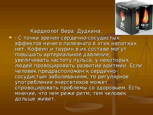  Кардиолог Вера Дудкина: - С точки зрения сердечно-сосудистых эффектов ничего полезного в этих напитках нет. Кофеин и таурин в их составе могут повышать артериальное давление, увеличивать частоту пульса, у некоторых людей провоцировать развитие аритмии. Если человек предрасположен к сердечно-сосудистым заболеваниям, то регулярное употребление энергетиков может спровоцировать проблемы со здоровьем. Есть мнение, что чем реже ритм, тем человек дольше живет. 