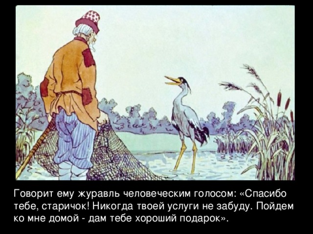 Говорит ему журавль человеческим голосом: «Спасибо тебе, старичок! Никогда твоей услуги не забуду. Пойдем ко мне домой - дам тебе хороший подарок». 