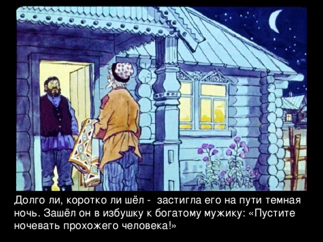 Долго ли, коротко ли шёл - застигла его на пути темная ночь. Зашёл он в избушку к богатому мужику: «Пустите ночевать прохожего человека!» 