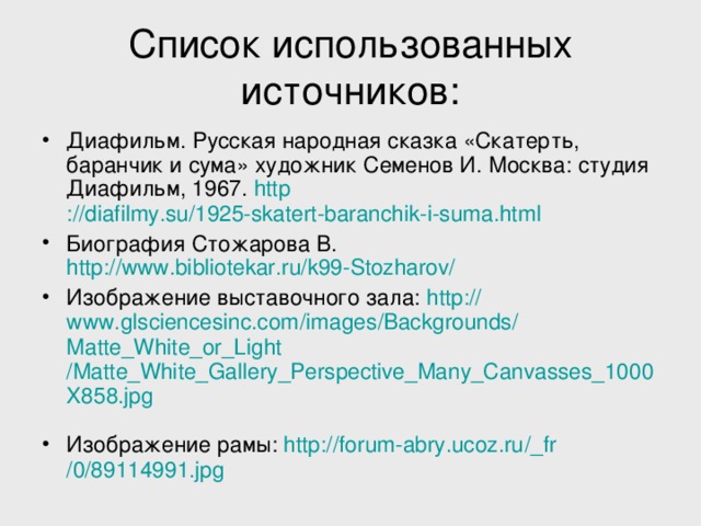 Список использованных источников: Диафильм. Русская народная сказка «Скатерть, баранчик и сума» художник Семенов И. Москва: студия Диафильм, 1967. http ://diafilmy.su/1925-skatert-baranchik-i-suma.html Биография Стожарова В. http://www.bibliotekar.ru/k99-Stozharov/  Изображение выставочного зала: http :// www.glsciencesinc.com / images / Backgrounds / Matte_White_or_Light /Matte_White_Gallery_Perspective_Many_Canvasses_1000X858.jpg  Изображение рамы: http :// forum-abry.ucoz.ru / _fr /0/89114991.jpg 