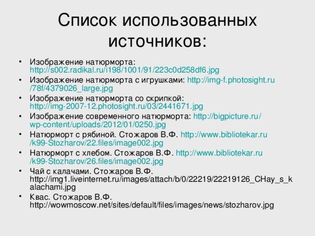 Список использованных источников: Изображение натюрморта: http://s002.radikal.ru/i198/1001/91/223c0d258df6.jpg  Изображение натюрморта с игрушками: http :// img-f.photosight.ru /78f/4379026_large.jpg Изображение натюрморта со скрипкой: http://img-2007-12.photosight.ru/03/2441671.jpg Изображение современного натюрморта: http :// bigpicture.ru / wp-content / uploads /2012/01/0250.jpg Натюрморт с рябиной. Стожаров В.Ф. http :// www.bibliotekar.ru /k99-Stozharov/22.files/image002.jpg  Натюрморт с хлебом. Стожаров В.Ф. http :// www.bibliotekar.ru /k99-Stozharov/26.files/image002.jpg Чай с калачами. Стожаров В.Ф. http://img1.liveinternet.ru/images/attach/b/0/22219/22219126_CHay_s_kalachami.jpg Квас. Стожаров В.Ф. http://wowmoscow.net/sites/default/files/images/news/stozharov.jpg  