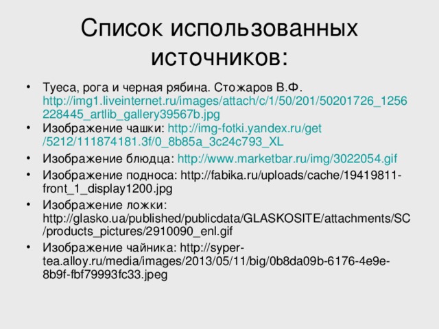 Список использованных источников: Туеса, рога и черная рябина. Стожаров В.Ф. http://img1.liveinternet.ru/images/attach/c/1/50/201/50201726_1256228445_artlib_gallery39567b.jpg Изображение чашки: http :// img-fotki.yandex.ru / get /5212/111874181.3f/0_8b85a_3c24c793_XL  Изображение блюдца: http :// www.marketbar.ru / img /3022054.gif  Изображение подноса: http://fabika.ru/uploads/cache/19419811-front_1_display1200.jpg Изображение ложки: http://glasko.ua/published/publicdata/GLASKOSITE/attachments/SC/products_pictures/2910090_enl.gif Изображение чайника: http://syper-tea.alloy.ru/media/images/2013/05/11/big/0b8da09b-6176-4e9e-8b9f-fbf79993fc33.jpeg  