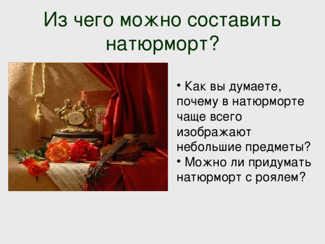 Из чего можно составить натюрморт?  Как вы думаете, почему в натюрморте чаще всего изображают небольшие предметы?  Можно ли придумать натюрморт с роялем? 