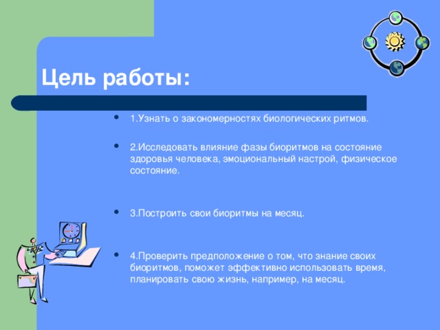 Цель работы: 1.Узнать о закономерностях биологических ритмов.  2.Исследовать влияние фазы биоритмов на состояние здоровья человека, эмоциональный настрой, физическое состояние.   3.Построить свои биоритмы на месяц.   4.Проверить предположение о том, что знание своих биоритмов, поможет эффективно использовать время, планировать свою жизнь, например, на месяц. 