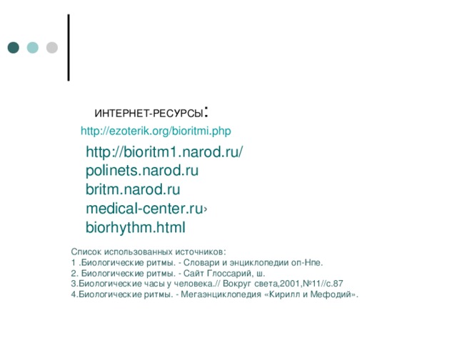  ИНТЕРНЕТ-РЕСУРСЫ : http://ezoterik.org/bioritmi.php http://bioritm1.narod.ru/ polinets.narod.ru  britm.narod.ru  medical-center.ru › biorhythm.html  Список использованных источников: 1 .Биологические ритмы. - Словари и энциклопедии оп-Нпе. 2. Биологические ритмы. - Сайт Глоссарий, ш. 3.Биологические часы у человека.// Вокруг света,2001,№11//с.87 4.Биологические ритмы. - Мегаэнциклопедия «Кирилл и Мефодий». 