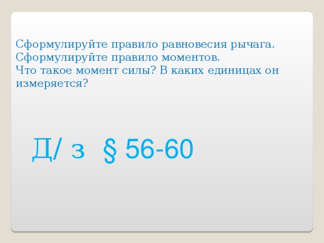 Сформулируйте правило равновесия рычага. Сформулируйте правило моментов. Что такое момент силы? В каких единицах он измеряется? Д/ з § 56-60 