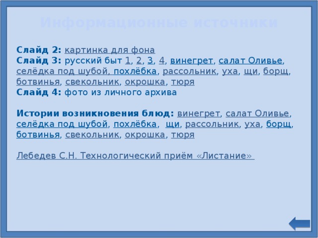 Информационные источники Слайд 2: картинка для фона Слайд 3: русский быт 1 , 2 , 3 , 4 , винегрет , салат Оливье , селёдка под шубой , похлёбка , рассольник , уха , щи , борщ , ботвинья , свекольник , окрошка , тюря Слайд 4: фото из личного архива Истории возникновения блюд: винегрет , салат Оливье , селёдка под шубой , похлёбка , щи , рассольник , уха , борщ , ботвинья , свекольник , окрошка , тюря Лебедев С.Н. Технологический приём «Листание»