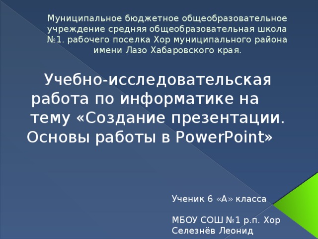 Муниципальное бюджетное общеобразовательное учреждение средняя общеобразовательная школа №1. рабочего поселка Хор муниципального района имени Лазо Хабаровского края.   Учебно-исследовательская работа по информатике на тему «Создание презентации. Основы работы в PowerPoint» Ученик 6 «А» класса МБОУ СОШ №1 р.п. Хор Селезнёв Леонид Руководитель: Павлова А.В.