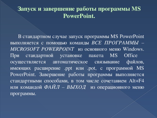 Запуск и завершение работы программы MS PowerPoint.    В стандартном случае запуск программы MS PowerPoint выполняется с помощью команды ВСЕ ПРОГРАММЫ – MICROSOFT POWERPOINT из основного меню Windows. При стандартной установке пакета MS Office осуществляется автоматическое связывание файлов, имеющих расширение .ppt или .pot, с программой MS PowerPoint. Завершение работы программы выполняется стандартными способами, в том числе сочетанием Alt+F4 или командой ФАЙЛ – ВЫХОД из операционного меню программы.