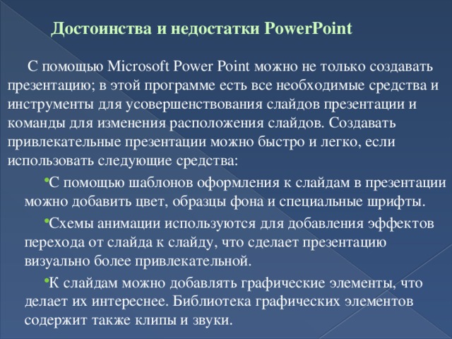 Достоинства и недостатки PowerPoint      С помощью Microsoft Power Point можно не только создавать презентацию; в этой программе есть все необходимые средства и инструменты для усовершенствования слайдов презентации и команды для изменения расположения слайдов. Создавать привлекательные презентации можно быстро и легко, если использовать следующие средства: