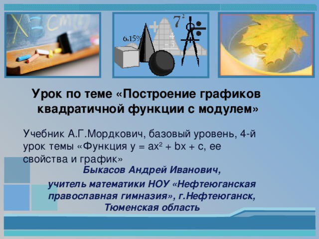 Урок по теме «Построение графиков  квадратичной функции с модулем» Учебник А.Г.Мордкович, базовый уровень,  4 - й урок темы «Функция y = ax 2 + bx + c, ее свойства и график» Быкасов Андрей Иванович, учитель математики НОУ «Нефтеюганская православная гимназия», г.Нефтеюганск, Тюменская область 