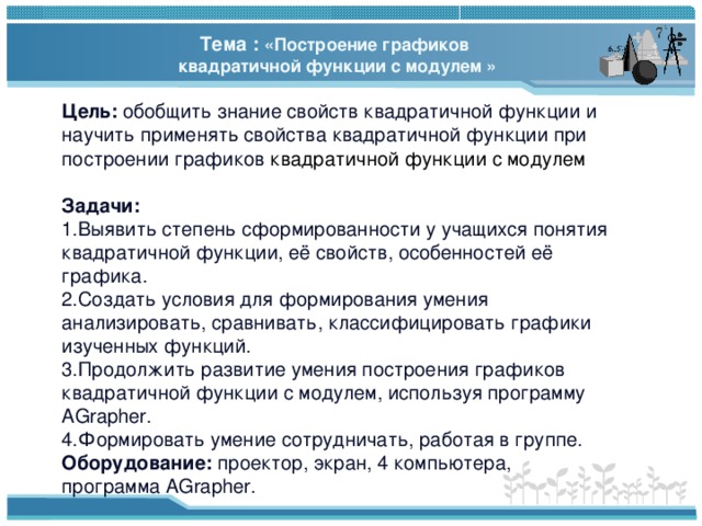 Тема : «Построение графиков квадратичной функции с модулем » Цель: обобщить знание свойств квадратичной функции и научить применять свойства квадратичной функции при построении графиков квадратичной функции с модулем Задачи: Выявить степень сформированности у учащихся понятия квадратичной функции, её свойств, особенностей её графика. Создать условия для формирования умения анализировать, сравнивать, классифицировать графики изученных функций. Продолжить развитие умения построения графиков квадратичной функции с модулем , используя программу AGrapher . Формировать умение сотрудничать, работая в группе. Оборудование:  проектор, экран , 4 компьютера, программа AGrapher . 