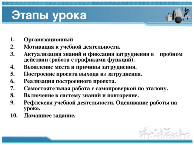 Этапы урока  Организационный Мотивация к учебной деятельности. Актуализация знаний и фиксация затруднения в пробном действии (работа с графиками функций). Выявление места и причины затруднения. Построение проекта выхода из затруднения. Реализация построенного проекта. Самостоятельная работа с самопроверкой по эталону. Включение в систему знаний и повторение. Рефлексия учебной деятельности. Оценивание работы на уроке. Домашнее задание.  