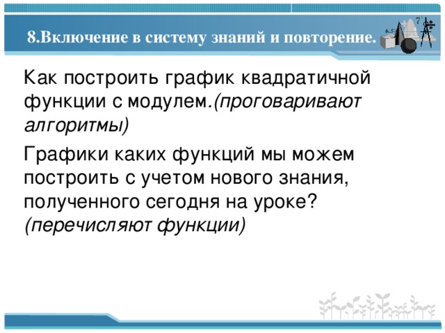 8. Включение в систему знаний и повторение.   Как построить график квадратичной функции с модулем .(проговаривают алгоритмы) Графики каких функций мы можем построить с учетом нового знания, полученного сегодня на уроке? (перечисляют функции) 