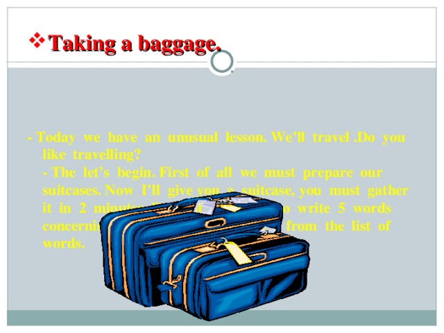 Taking a baggage. - Today we have an unusual lesson. We’ll travel .Do you like travelling?  - The let’s begin. First of all we must prepare our suitcases. Now I’ll give you a suitcase, you must gather it in 2 minutes. Each of you have to write 5 words concerning the theme ``Travelling`` from the list of words.     