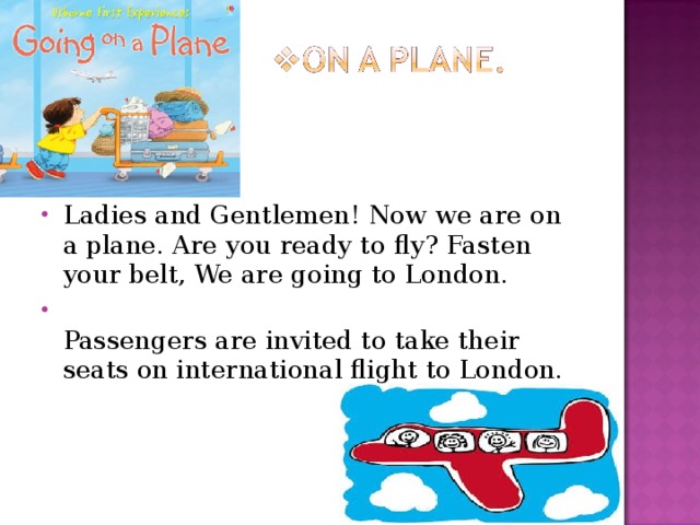 Ladies and Gentlemen! Now we are on a plane. Are you ready to fly? Fasten your belt, We are going to London.  Passengers are invited to take their seats on international flight to London. 
