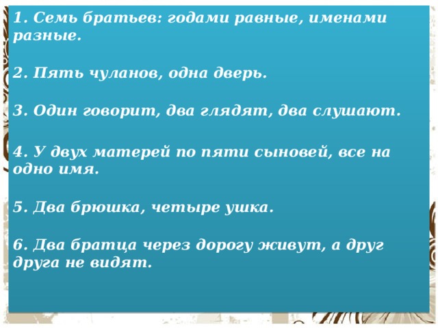 1. Семь братьев: годами равные, именами разные.   2. Пять чуланов, одна дверь.   3. Один говорит, два глядят, два слушают.   4. У двух матерей по пяти сыновей, все на одно имя.   5. Два брюшка, четыре ушка.   6. Два братца через дорогу живут, а друг друга не видят.    