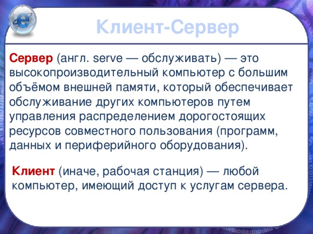 Клиент-Сервер Сервер  (англ. serve — обслуживать) — это высокопроизводительный компьютер с большим объёмом внешней памяти, который обеспечивает обслуживание других компьютеров путем управления распределением дорогостоящих ресурсов совместного пользования (программ, данных и периферийного оборудования). Клиент (иначе, рабочая станция) — любой компьютер, имеющий доступ к услугам сервера. 