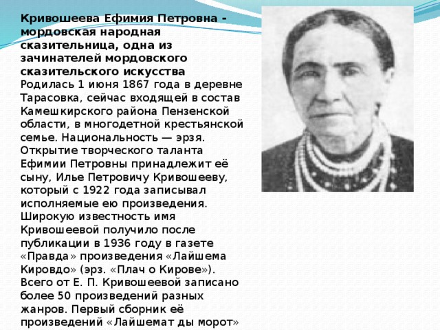 Кривошеева Ефимия Петровна - мордовская народная сказительница, одна из зачинателей мордовского сказительского искусства Родилась 1 июня 1867 года в деревне Тарасовка, сейчас входящей в состав Камешкирского района Пензенской области, в многодетной крестьянской семье. Национальность — эрзя. Открытие творческого таланта Ефимии Петровны принадлежит её сыну, Илье Петровичу Кривошееву, который с 1922 года записывал исполняемые ею произведения. Широкую известность имя Кривошеевой получило после публикации в 1936 году в газете «Правда» произведения «Лайшема Кировдо» (эрз. «Плач о Кирове»). Всего от Е. П. Кривошеевой записано более 50 произведений разных жанров. Первый сборник её произведений «Лайшемат ды морот» (эрз. «Плачи и песни») был издан в 1937 году. Умерла 24 июня 1936 года, в городе Саранск. 