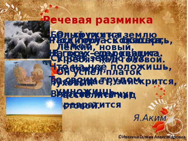 Речевая разминка Белый пух на землю ляжет, Он кружится, Скроет землю пух лебяжий, Засверкает, заискрится, Лёгкий, новый, У ребят над головой. В яркий жемчуг превратится  Он успел платок пуховый Расстелить над мостовой. Я.Аким Под гору – коняшка, Раскинулась скатерть, В гору – деревяшка. На всех еды хватит:  Что на неё положишь, То своим трудом умножишь.