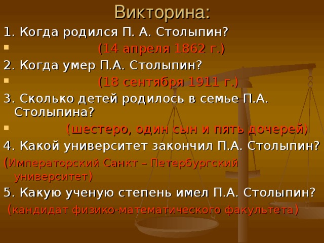 Викторина: 1. Когда родился П. А. Столыпин?  (14 апреля 1862 г.) 2. Когда умер П.А. Столыпин?  (18 сентября 1911 г.) 3. Сколько детей родилось в семье П.А. Столыпина?  (шестеро, один сын и пять дочерей) 4. Какой университет закончил П.А. Столыпин? ( Императорский Санкт – Петербургский университет ) 5. Какую ученую степень имел П.А. Столыпин?  ( кандидат физико-математического факультета )