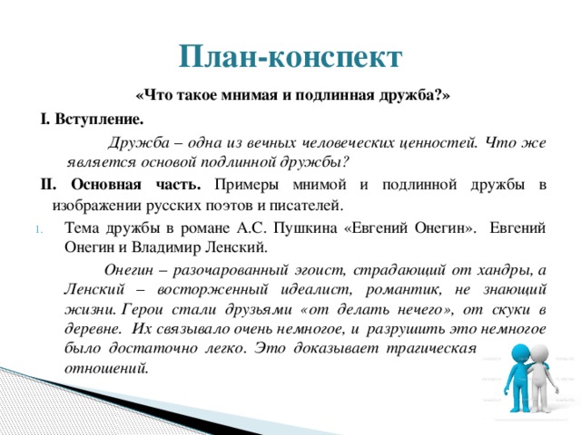 План-конспект «Что такое мнимая и подлинная дружба?» I. Вступление.  Дружба – одна из вечных человеческих ценностей. Что же является основой подлинной дружбы? II. Основная часть. Примеры мнимой и подлинной дружбы в изображении русских поэтов и писателей. Тема дружбы в романе А.С. Пушкина «Евгений Онегин». Евгений Онегин и Владимир Ленский.  Онегин – разочарованный эгоист, страдающий от хандры, а Ленский – восторженный идеалист, романтик, не знающий жизни. Герои стали друзьями «от делать нечего», от скуки в деревне.  Их связывало очень немногое, и разрушить это немногое было достаточно легко. Это доказывает трагическая развязка отношений.  