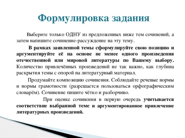  Формулировка задания  Выберите только ОДНУ из предложенных ниже тем сочинений, а затем напишите сочинение-рассуждение на эту тему.  В рамках заявленной темы сформулируйте свою позицию и аргументируйте её на основе не менее одного произведения отечественной или мировой литературы по Вашему выбору. Количество привлечённых произведений не так важно, как глубина раскрытия темы с опорой на литературный материал.  Продумайте композицию сочинения. Соблюдайте речевые нормы и нормы грамотности (разрешается пользоваться орфографическим словарём). Сочинение пишите чётко и разборчиво.  При оценке сочинения в первую очередь учитывается соответствие выбранной теме и аргументированное привлечение литературных произведений. 