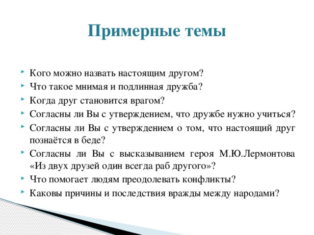 Примерные темы Кого можно назвать настоящим другом? Что такое мнимая и подлинная дружба? Когда друг становится врагом? Согласны ли Вы с утверждением, что дружбе нужно учиться? Согласны ли Вы с утверждением о том, что настоящий друг познаётся в беде? Согласны ли Вы с высказыванием героя М.Ю.Лермонтова «Из двух друзей один всегда раб другого»? Что помогает людям преодолевать конфликты? Каковы причины и последствия вражды между народами? 