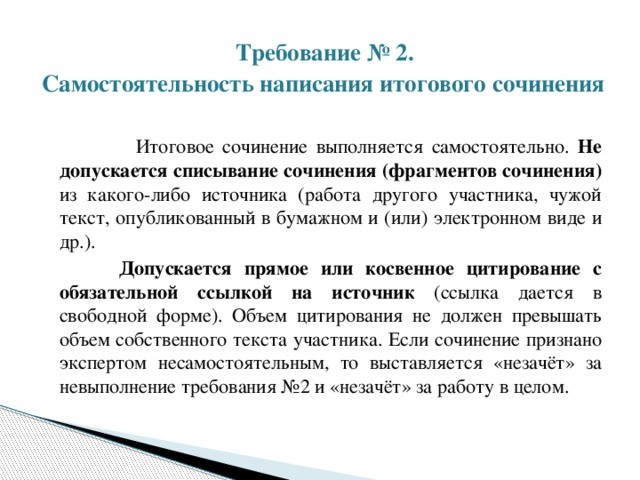  Требование № 2.  Самостоятельность написания итогового сочинения   Итоговое сочинение выполняется самостоятельно. Не допускается списывание сочинения (фрагментов сочинения) из какого-либо источника (работа другого участника, чужой текст, опубликованный в бумажном и (или) электронном виде и др.).  Допускается прямое или косвенное цитирование с обязательной ссылкой на источник (ссылка дается в свободной форме). Объем цитирования не должен превышать объем собственного текста участника. Если сочинение признано экспертом несамостоятельным, то выставляется «незачёт» за невыполнение требования №2 и «незачёт» за работу в целом. 