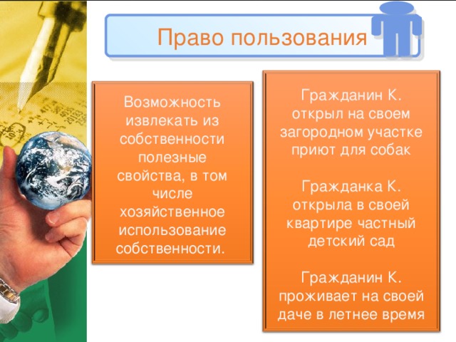 Право пользования Гражданин К. открыл на своем загородном участке приют для собак Гражданка К. открыла в своей квартире частный детский сад Гражданин К. проживает на своей даче в летнее время Возможность извлекать из собственности полезные свойства, в том числе хозяйственное использование собственности.  