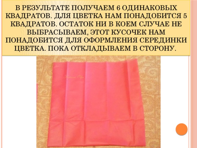 В результате получаем 6 одинаковых квадратов. Для цветка нам понадобится 5 квадратов. Остаток ни в коем случае не выбрасываем, этот кусочек нам понадобится для оформления серединки цветка. Пока откладываем в сторону. 
