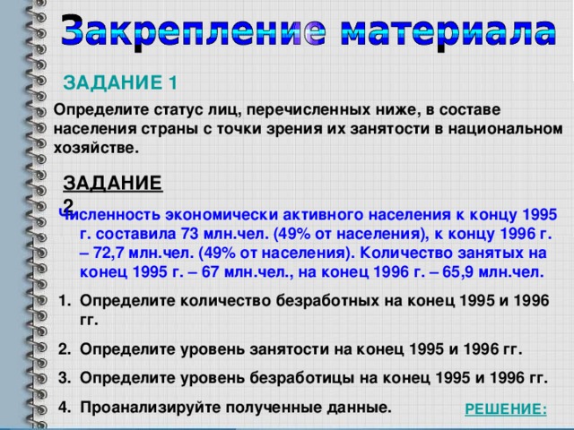 ЗАДАНИЕ 1 Определите статус лиц, перечисленных ниже, в составе населения страны с точки зрения их занятости в национальном хозяйстве. ЗАДАНИЕ 2 Численность экономически активного населения к концу 1995 г. составила 73 млн.чел. (49% от населения), к концу 1996 г. – 72,7 млн.чел. (49% от населения). Количество занятых на конец 1995 г. – 67 млн.чел., на конец 1996 г. – 65,9 млн.чел. Определите количество безработных на конец 1995 и 1996 гг. Определите уровень занятости на конец 1995 и 1996 гг. Определите уровень безработицы на конец 1995 и 1996 гг. Проанализируйте полученные данные. РЕШЕНИЕ: