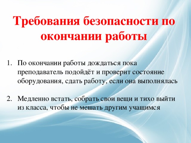 Требования безопасности по окончании работы По окончании работы дождаться пока преподаватель подойдёт и проверит состояние оборудования, сдать работу, если она выполнялась Медленно встать, собрать свои вещи и тихо выйти из класса, чтобы не мешать другим учащимся