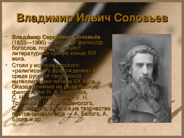 Владимир Ильич Соловьев Влади́мир Серге́евич Соловьёв (1853—1900) — русский философ, богослов, поэт, публицист, литературный критик конца XIX века. Стоял у истоков русского «религиозного возрождения» в среде русской творческой интеллигенции начала XX века. Оказал влияние на религиозную философию Н. А. Бердяева, С. Н. Булгакова, С. Н. и Е. Н. Трубецких, П. А. Флоренского, С. Л. Франка, а также на творчество поэтов-символистов — А. Белого, А. Блока и др. 