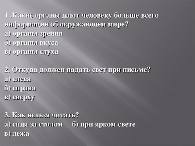  1 .Какие органы дают человеку больше всего информации об окружающем мире? а) органы зрения б) органы вкуса в) органы слуха  2. Откуда должен падать свет при письме? а) слева б) справа в) сверху  3. Как нельзя читать? а) сидя за столом б) при ярком свете в) лежа 