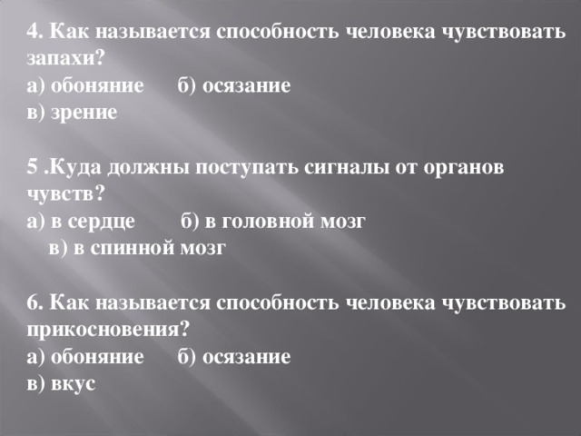 4. Как называется способность человека чувствовать запахи? а) обоняние б) осязание в) зрение  5 .Куда должны поступать сигналы от органов чувств? а) в сердце б) в головной мозг  в) в спинной мозг  6. Как называется способность человека чувствовать прикосновения? а) обоняние б) осязание в) вкус  