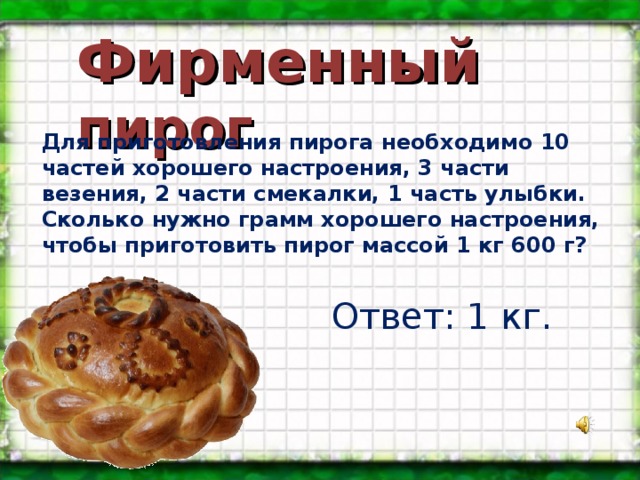 Фирменный пирог Для приготовления пирога необходимо 10 частей хорошего настроения, 3 части везения, 2 части смекалки, 1 часть улыбки. Сколько нужно грамм хорошего настроения, чтобы приготовить пирог массой 1 кг 600 г? Ответ: 1 кг. 