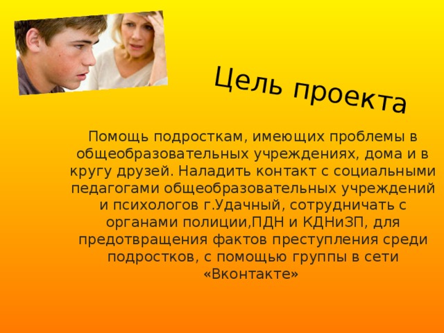 Цель проекта Помощь подросткам, имеющих проблемы в общеобразовательных учреждениях, дома и в кругу друзей. Наладить контакт с социальными педагогами общеобразовательных учреждений и психологов г.Удачный, сотрудничать с органами полиции,ПДН и КДНиЗП, для предотвращения фактов преступления среди подростков, с помощью группы в сети «Вконтакте» 