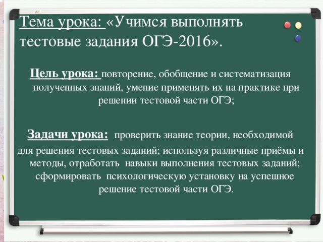 Тема урока: «Учимся выполнять тестовые задания ОГЭ-2016».  Цель урока: повторение, обобщение и систематизация полученных знаний, умение применять их на практике при решении тестовой части ОГЭ;  Задачи урока:  проверить знание теории, необходимой  для решения тестовых заданий; используя различные приёмы и методы, отработать  навыки выполнения тестовых заданий;  сформировать психологическую установку на успешное решение тестовой части ОГЭ.