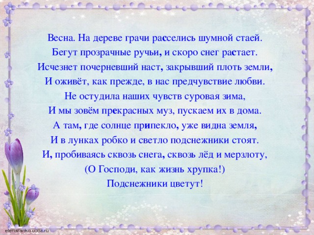 Весна. На дереве грачи ра с селись шумной стаей. Бегут прозрачные ручьи , и скоро снег ра с тает. Исчезнет почерневший наст , закрывший плоть земли , И оживёт, как прежде, в нас предчувствие любви. Не остудила наших чувств суровая зима, И мы зовём пр е красных муз, пускаем их в дома. А там , где солнце пр и пекло , уже видна земля , И в лунках робко и светло подснежники стоят. И , пробиваясь сквозь снега , сквозь лёд и мерзлоту, (О Господи, как жизнь хрупка!) Подснежники цветут!