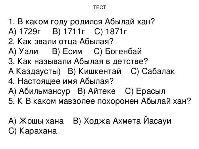 ТЕСТ   1. В каком году родился Абылай хан?  А) 1729г В) 1711г С) 1871г  2. Как звали отца Абылая?  А) Уали В) Есим С) Богенбай  3. Как называли Абылая в детстве?  А Каздаусты) В) Кишкентай С) Сабалак  4. Настоящее имя Абылая?  А) Абильмансур В) Айтеке С) Ерасыл  5. К В каком мавзолее похоронен Абылай хан?  А) Жошы хана В) Ходжа Ахмета Йасауи С) Карахана   