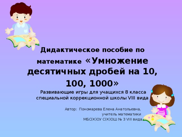 Дидактическое пособие по математике  « Умножение десятичных дробей на 10, 100, 1000 »   Развивающие игры для учащихся 8 класса  специальной коррекционной школы VIII вида Автор: Пономарева Елена Анатольевна, учитель математики МБС(К)ОУ С(К)ОШ № 3 VIII вида 
