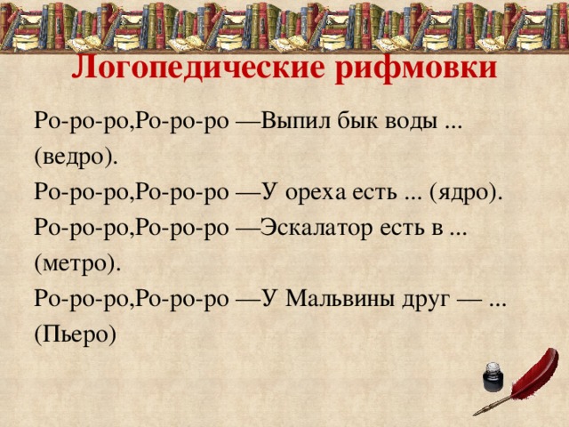 Логопедические рифмовки Ро-ро-ро,Ро-ро-ро —Выпил бык воды ... (ведро). Ро-ро-ро,Ро-ро-ро —У ореха есть ... (ядро). Ро-ро-ро,Ро-ро-ро —Эскалатор есть в ... (метро). Ро-ро-ро,Ро-ро-ро —У Мальвины друг — ... (Пьеро) 