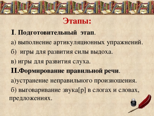 Этапы:  Ι . Подготовительный этап .  а) выполнение артикуляционных упражнений.  б) игры для развития силы выдоха.  в) игры для развития слуха.  ΙΙ.Формирование правильной речи .  а)устранение неправильного произношения.  б) выговаривание звука[р] в слогах и словах, предложениях.  