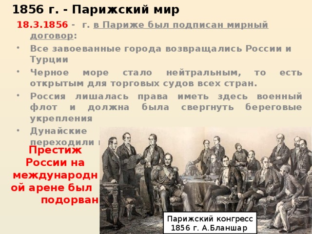 1856 г. - Парижский мир 18.3.1856 - г. в Париже был подписан мирный договор : Все завоеванные города возвращались России и Турции Черное море стало нейтральным, то есть открытым для торговых судов всех стран. Россия лишалась права иметь здесь военный флот и должна была свергнуть береговые укрепления Дунайские княжества (кроме Бессарабии) переходили под контроль Турции. Престиж России на международной арене был подорван Парижский конгресс 1856 г. А.Бланшар 