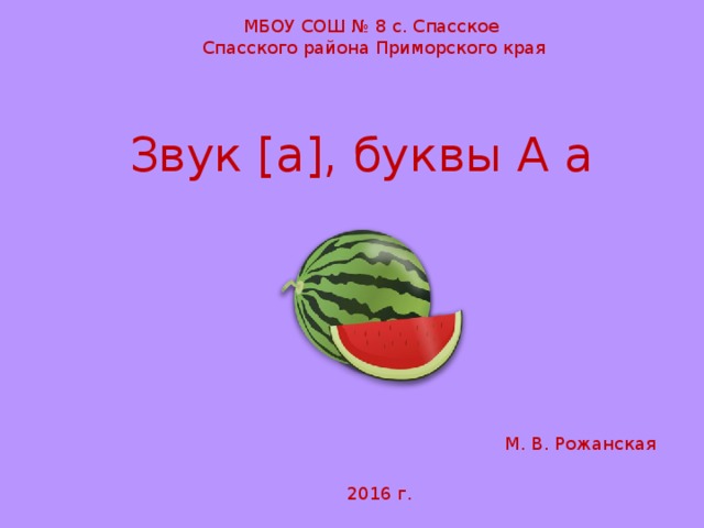 МБОУ СОШ № 8 с. Спасское Спасского района Приморского края Звук [ а ] , буквы А а М. В. Рожанская 2016 г.