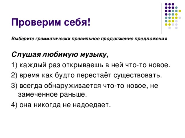 Выберите грамматически правильное продолжение предложения  Слушая любимую музыку, 1) каждый раз открываешь в ней что-то новое. 2) время как будто перестаёт существовать. 3) всегда обнаруживается что-то новое, не замеченное раньше. 4) она никогда не надоедает. 