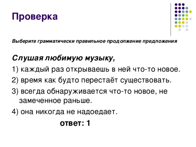 Проверка Выберите грамматически правильное продолжение предложения  Слушая любимую музыку, 1) каждый раз открываешь в ней что-то новое. 2) время как будто перестаёт существовать. 3) всегда обнаруживается что-то новое, не замеченное раньше. 4) она никогда не надоедает. ответ: 1 